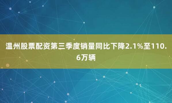 温州股票配资第三季度销量同比下降2.1%至110.6万辆
