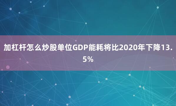 加杠杆怎么炒股单位GDP能耗将比2020年下降13.5%