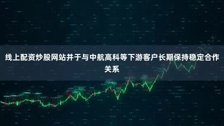 线上配资炒股网站并于与中航高科等下游客户长期保持稳定合作关系