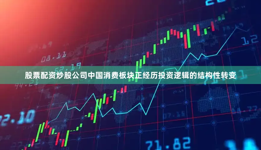 股票配资炒股公司中国消费板块正经历投资逻辑的结构性转变