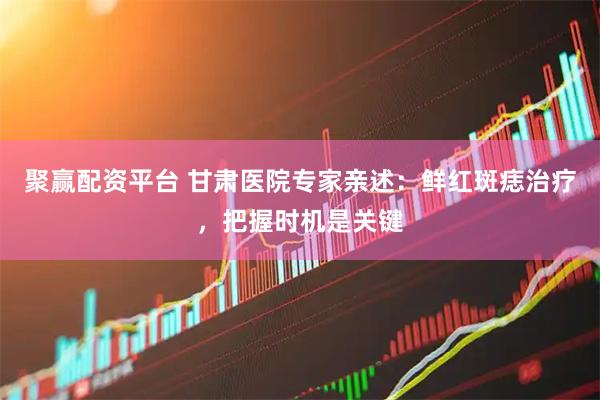 聚赢配资平台 甘肃医院专家亲述：鲜红斑痣治疗，把握时机是关键