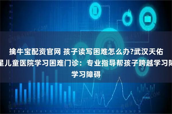 擒牛宝配资官网 孩子读写困难怎么办?武汉天佑之星儿童医院学习困难门诊：专业指导帮孩子跨越学习障碍