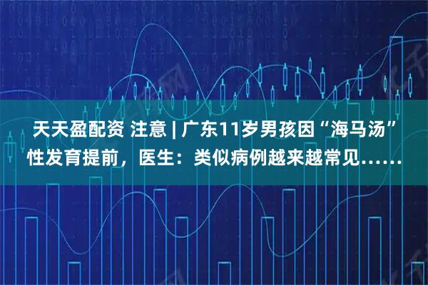 天天盈配资 注意 | 广东11岁男孩因“海马汤”性发育提前，医生：类似病例越来越常见……