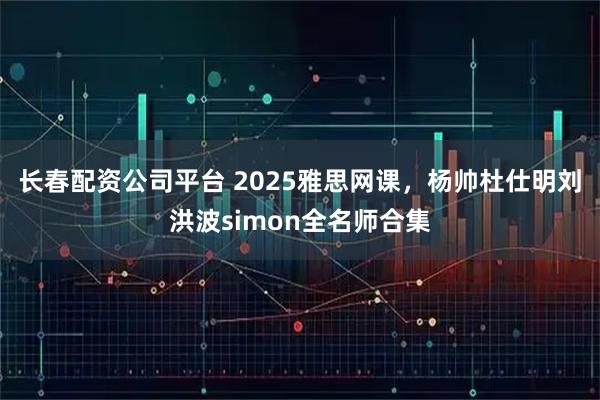 长春配资公司平台 2025雅思网课，杨帅杜仕明刘洪波simon全名师合集