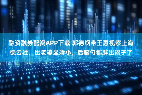 融资融券配资APP下载 郭德纲带王惠视察上海德云社，比老婆显娇小，后脑勺都胖出褶子了