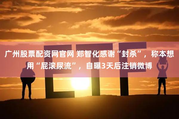 广州股票配资网官网 郑智化感谢“封杀”，称本想用“屁滚尿流”，自曝3天后注销微博