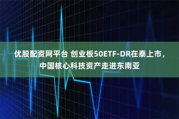 优股配资网平台 创业板50ETF-DR在泰上市，中国核心科技资产走进东南亚