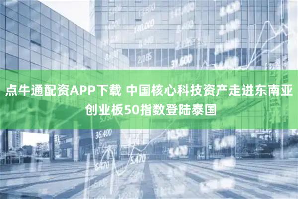点牛通配资APP下载 中国核心科技资产走进东南亚 创业板50指数登陆泰国