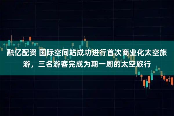 融亿配资 国际空间站成功进行首次商业化太空旅游，三名游客完成为期一周的太空旅行