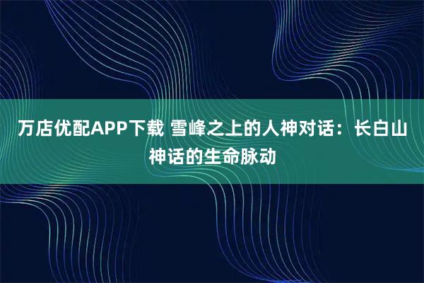万店优配APP下载 雪峰之上的人神对话：长白山神话的生命脉动