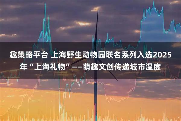 趣策略平台 上海野生动物园联名系列入选2025年“上海礼物”——萌趣文创传递城市温度
