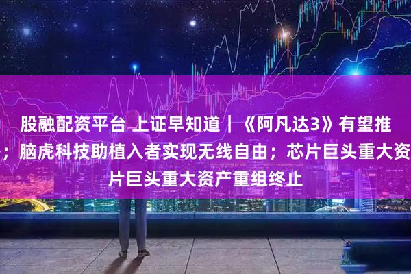 股融配资平台 上证早知道|《阿凡达3》有望推升电影票房;脑虎科技助植入者实现无线自由;芯片巨头重大资产重组终止