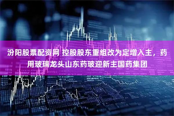 汾阳股票配资网 控股股东重组改为定增入主，药用玻璃龙头山东药玻迎新主国药集团