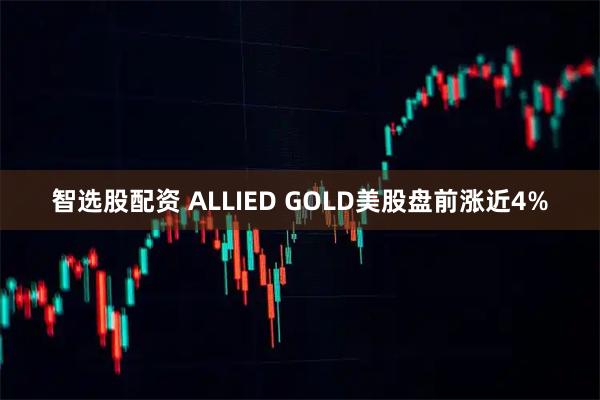 智选股配资 ALLIED GOLD美股盘前涨近4%