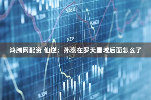 鸿腾网配资 仙逆：孙泰在罗天星域后面怎么了
