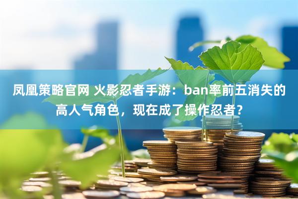 凤凰策略官网 火影忍者手游：ban率前五消失的高人气角色，现在成了操作忍者？