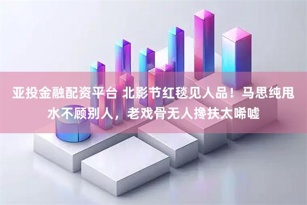 亚投金融配资平台 北影节红毯见人品!马思纯甩水不顾别人,老戏骨无人搀扶太唏嘘
