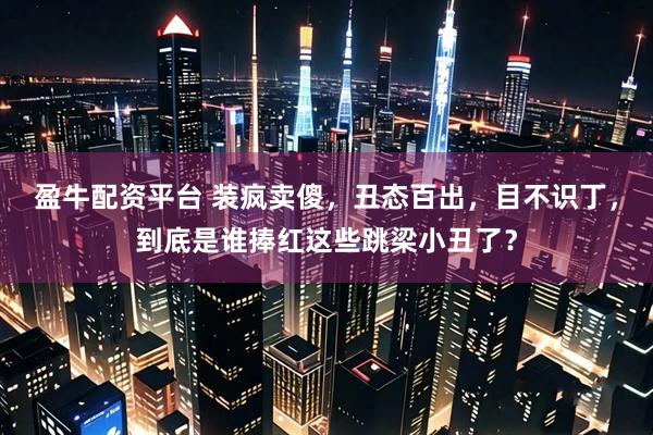 盈牛配资平台 装疯卖傻,丑态百出,目不识丁,到底是谁捧红这些跳梁小丑了?