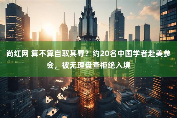 尚红网 算不算自取其辱?约20名中国学者赴美参会,被无理盘查拒绝入境