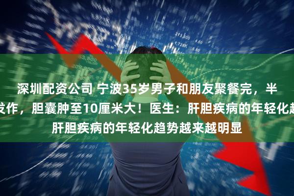 深圳配资公司 宁波35岁男子和朋友聚餐完，半夜急性胆囊炎发作，胆囊肿至10厘米大！医生：肝胆疾病的年轻化趋势越来越明显